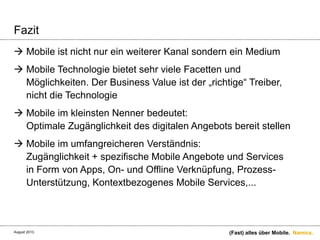 Namics.
Fazit
 Mobile ist nicht nur ein weiterer Kanal sondern ein Medium
 Mobile Technologie bietet sehr viele Facetten und
Möglichkeiten. Der Business Value ist der „richtige“ Treiber,
nicht die Technologie
 Mobile im kleinsten Nenner bedeutet:
Optimale Zugänglichkeit des digitalen Angebots bereit stellen
 Mobile im umfangreicheren Verständnis:
Zugänglichkeit + spezifische Mobile Angebote und Services
in Form von Apps, On- und Offline Verknüpfung, Prozess-
Unterstützung, Kontextbezogenes Mobile Services,...
(Fast) alles über Mobile.August 2013.
 