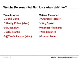 Welche Personen bei Namics stehen dahinter?

Team Innowe             Weitere Personen
Boris Bohn             Andreas Fischler
Mandy Ehlers (abw.)    Jürg Stuker
@JeskoArlt             Michael Rottmann
@Su Franke             Nils Seiter (!)
@TinaSchwarze (abw.)   Roman Zollet




19.02.2010   13                    Denken. Präsentieren. Umsetzen. Namics.
 