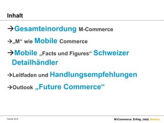 Inhalt

à Gesamteinordung M-Commerce
à „M“ wie Mobile Commerce

à Mobile „Facts und Figures“ Schweizer
Detailhändler
à Leitfaden und Handlungsempfehlungen
à Outlook

Februar 2014.

„Future Commerce“

M-Commerce. Erfolg. Jetzt. Namics.

 