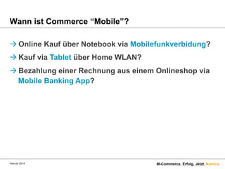 Wann ist Commerce “Mobile”?
à Online Kauf über Notebook via Mobilefunkverbidung?
à Kauf via Tablet über Home WLAN?
à Bezahlung einer Rechnung aus einem Onlineshop via
Mobile Banking App?

Februar 2014.

M-Commerce. Erfolg. Jetzt. Namics.

 