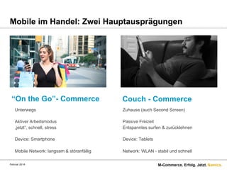 Mobile im Handel: Zwei Hauptausprägungen

“On the Go”- Commerce

Couch - Commerce

Unterwegs

Zuhause (auch Second Screen)

Aktiver Arbeitsmodus
„jetzt“, schnell, stress

Passive Freizeit
Entspanntes surfen & zurücklehnen

Device: Smartphone

Device: Tablets

Mobile Network: langsam & störanfällig

Network: WLAN - stabil und schnell

Februar 2014.

M-Commerce. Erfolg. Jetzt. Namics.

 