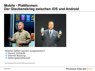 Mobile - Plattformen:
Der Glaubenskrieg zwischen iOS und Android

Welche Zahlen werden ausgewiesen?
à Device Verkäufe
à Internet Nutzung
à Zahlungsbereitschaft
http://techland.time.com/2013/04/16/ios-vs-android/

Februar 2014.

M-Commerce. Erfolg. Jetzt. Namics.

 