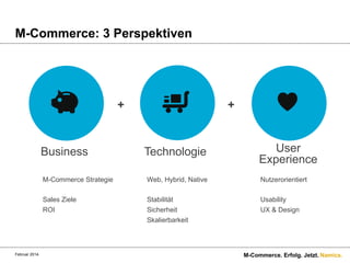 M-Commerce: 3 Perspektiven

+

Business

+

Technologie

User
Experience

M-Commerce Strategie

Nutzerorientiert

Sales Ziele
ROI

Februar 2014.

Web, Hybrid, Native
Stabilität
Sicherheit
Skalierbarkeit

Usability
UX & Design

M-Commerce. Erfolg. Jetzt. Namics.

 