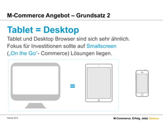M-Commerce Angebot – Grundsatz 2

Tablet = Desktop
Tablet und Desktop Browser sind sich sehr ähnlich.
Fokus für Investitionen sollte auf Smallscreen
(„On the Go“- Commerce) Lösungen liegen.

=

Februar 2014.

M-Commerce. Erfolg. Jetzt. Namics.

 