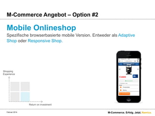 M-Commerce Angebot – Option #2

Mobile Onlineshop
Spezifische browserbasierte mobile Version. Entweder als Adaptive
Shop oder Responsive Shop.

Shopping
Experience

Return on investment
Februar 2014.

M-Commerce. Erfolg. Jetzt. Namics.

 