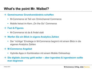 What’s the point Mr. Waibel?
à  Gemeinsames Grundverständnis schaffen
§  M-Commerce ist Teil von Ominchannel Commerce
§  Mobile heisst im Kern „On the Go“ Commerce
à  Fact & Figures
§  M-Commerce ist da & findet statt
à  Werfen Sie ein Blick in eigene Analytics Zahlen
§  Der “richtige” Einstiege in M-Commerce beginnt mit einem Blick in die
eigenen Analytics Zahlen
à  M-Commerce Angebot
§  Hybride Apps in Kombination mit einem Mobile Onlineshop
à  Die digitale Journey geht weiter – aber irgendwo & irgendwann sollte
man beginnen
Februar 2014.

M-Commerce. Erfolg. Jetzt. Namics.

 