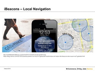 iBeacons – Local Navigation

http://mobileleadersalliance.com/home/2012/10/22/6-secrets-geofencing/
https://blog.namics.com/2013/07/prazise-position-nun-auch-in-gebauden-bestimmbar-wir-haben-die-ibeacons-des-neuen-ios7-getestet.html

Februar 2014.

M-Commerce. Erfolg. Jetzt. Namics.

 