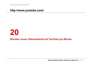 Nutzergenerierte Inhalte


http://www.youtube.com/
http://www youtube com/




20
Stunden neues Videomaterial auf YouTube pro Minute




                              Geschwindigkeit. Dialog. Vernetzung. Menschen. Namics.
 