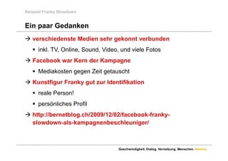 Beispiel Franky Slowdown


Ein paar Gedanken
 verschiedenste Medien sehr gekonnt verbunden
    inkl. TV, Online, Sound, Video, und viele Fotos
 Facebook war Kern der Kampagne
    Mediakosten gegen Zeit getauscht
K
 Kunstfigur F
     tfi    Franky gut zur Id tifik ti
                k    t     Identifikation
    reale Person!
    persönliches Profil
 http://bernetblog.ch/2009/12/02/facebook-franky-
     p            g                             y
  slowdown-als-kampagnenbeschleuniger/



                                   Geschwindigkeit. Dialog. Vernetzung. Menschen. Namics.
 