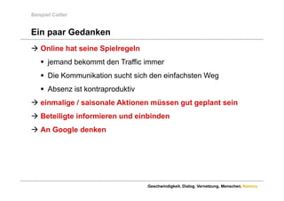 Beispiel Cailler


Ein paar Gedanken
 Online hat seine Spielregeln
     jemand bekommt den Traffic immer
     Die Kommunikation sucht sich den einfachsten Weg
     Absenz ist kontraproduktiv
 einmalige / saisonale Aktionen müssen gut geplant sein
   i   li       i    l Akti       ü       t    l t i
 Beteiligte informieren und einbinden
 An Google denken




                                   Geschwindigkeit. Dialog. Vernetzung. Menschen. Namics.
 