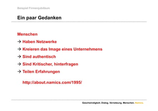 Beispiel Firmenjubiläum


Ein paar Gedanken


Menschen
 Haben Netzwerke
 Kreieren das Image eines Unternehmens
 Si d authentisch
  Sind th ti h
 Sind Kritischer, hinterfragen
 Teilen Erfahrungen

   http://about.namics.com/1995/



                                   Geschwindigkeit. Dialog. Vernetzung. Menschen. Namics.
 