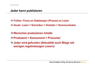 Einleitung


Jeder kann publizieren


 Früher: Firma an Gatekeeper (Presse) an Leser
 Heute: Leser = Schreiber = Verteiler = Kommunikator


 Menschen produzieren Inhalte
 Produzent + Konsument = Prosumer
 Jeder wird gefunden (Aktualität auch Blogs mit
  wenigen regelmässigen Lesern)




                               Geschwindigkeit. Dialog. Vernetzung. Menschen. Namics.
 