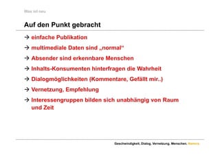 Was ist neu


Auf den Punkt gebracht
 einfache Publikation
 multimediale Daten sind „normal“
 Absender sind erkennbare Menschen
 Inhalts-Konsumenten hinterfragen die Wahrheit
 Di l
  Dialogmöglichkeiten (K
         ö li hk it (Kommentare, Gefällt mir..)
                           t     G fällt i )
 Vernetzung, Empfehlung
 Interessengruppen bilden sich unabhängig von Raum
  und Zeit




                              Geschwindigkeit. Dialog. Vernetzung. Menschen. Namics.
 