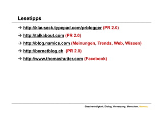 Lesetipps
 http://klauseck.typepad.com/prblogger (PR 2.0)
 http://talkabout.com (PR 2.0)
 http://blog.namics.com (Meinungen, Trends, Web, Wissen)
 http://bernetblog.ch (PR 2.0)
 htt //
  http://www.thomashutter.com (F
             th    h tt       (Facebook)
                                   b k)




                                  Geschwindigkeit. Dialog. Vernetzung. Menschen. Namics.
 