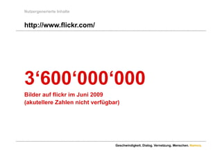 Nutzergenerierte Inhalte


http://www.flickr.com/
http://www flickr com/




3 600 000 000
3‘600‘000‘000
Bilder auf flickr im Juni 2009
(akutellere Zahlen nicht verfügbar)




                                 Geschwindigkeit. Dialog. Vernetzung. Menschen. Namics.
 
