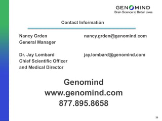 Contact Information

Nancy Grden                   nancy.grden@genomind.com
General Manager

Dr. Jay Lombard               jay.lombard@genomind.com
Chief Scientific Officer
and Medical Director


               Genomind
            www.genomind.com
              877.895.8658
                                                         26
 