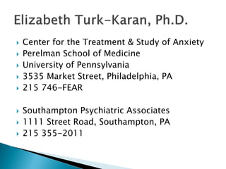 Created November 2012
Anxiety
Diagnoses, Treatments, and Suggestions
for Dealing with Anxiety
Presented by NAMI PA, Main Line,
an affiliate of the National Alliance on Mental Illness
Presenter:
Elizabeth Turk-Karan, Ph.D.
610 667 4617
Please view the final slide for NAMI PA, Main Line contact information , as well as
contact information for presenter Elizabeth Turk-Karan, Ph.D.
 