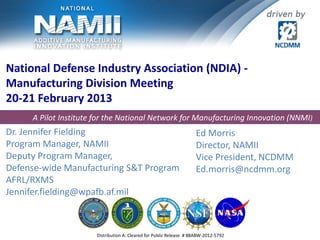 National Defense Industry Association (NDIA) -
Manufacturing Division Meeting
20-21 February 2013
Dr. Jennifer Fielding
Program Manager, NAMII
Deputy Program Manager,
Defense-wide Manufacturing S&T Program
AFRL/RXMS
Jennifer.fielding@wpafb.af.mil
Distribution A: Cleared for Public Release # 88ABW-2012-5792
A Pilot Institute for the National Network for Manufacturing Innovation (NNMI)
Ed Morris
Director, NAMII
Vice President, NCDMM
Ed.morris@ncdmm.org
 