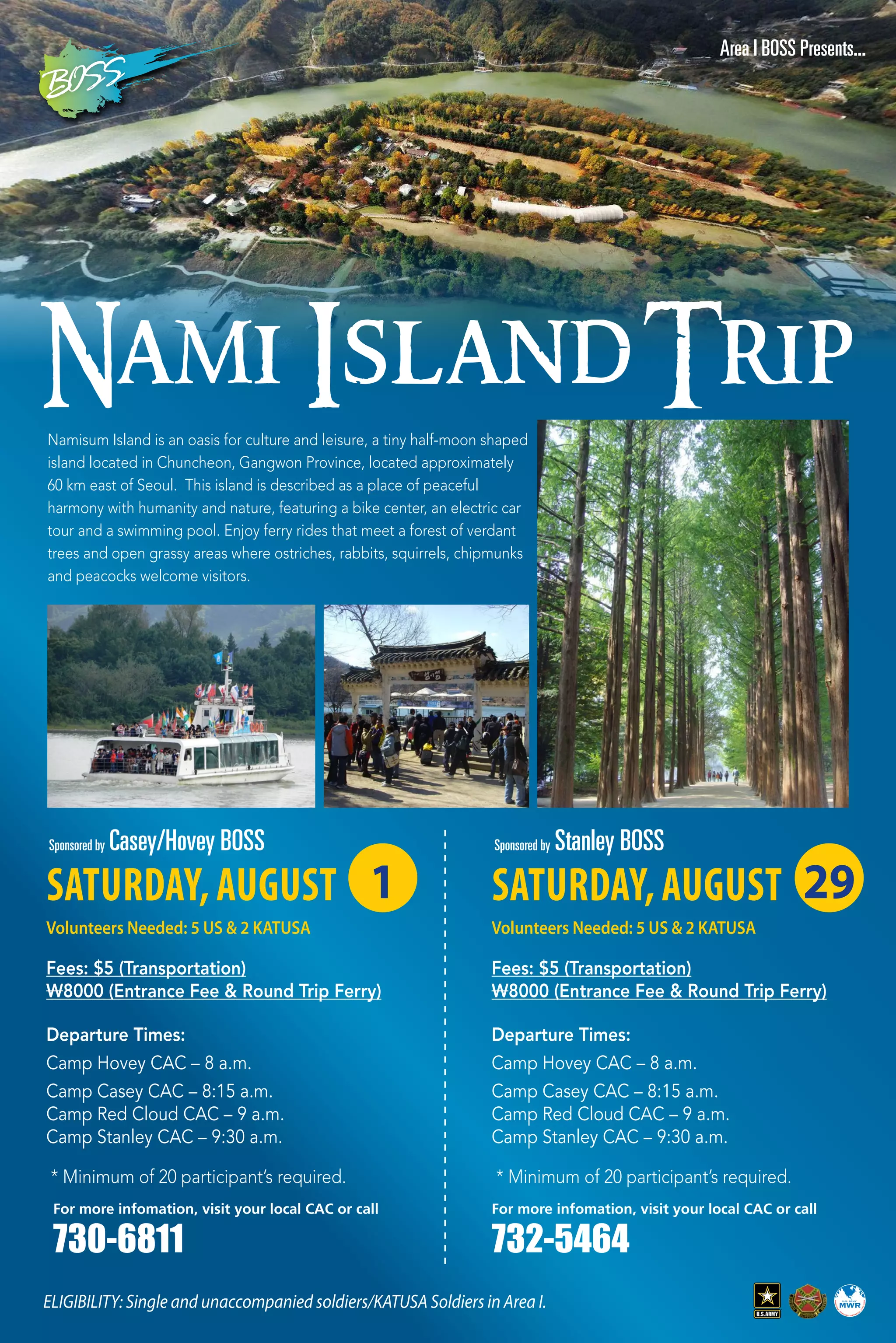 29
Nami IslandTrip
Namisum Island is an oasis for culture and leisure, a tiny half-moon shaped
island located in Chuncheon, Gangwon Province, located approximately
60 km east of Seoul. This island is described as a place of peaceful
harmony with humanity and nature, featuring a bike center, an electric car
tour and a swimming pool. Enjoy ferry rides that meet a forest of verdant
trees and open grassy areas where ostriches, rabbits, squirrels, chipmunks
and peacocks welcome visitors.
ELIGIBILITY: Single and unaccompanied soldiers/KATUSA Soldiers in Area I.
Area I BOSS Presents...
SATURDAY, AUGUST
Volunteers Needed: 5 US & 2 KATUSA
Fees: $5 (Transportation)
W8000 (Entrance Fee & Round Trip Ferry)
* Minimum of 20 participant’s required.
Departure Times:
Camp Hovey CAC – 8 a.m.
Camp Casey CAC – 8:15 a.m.
Camp Red Cloud CAC – 9 a.m.
Camp Stanley CAC – 9:30 a.m.
Sponsored by Casey/Hovey BOSS
1
For more infomation, visit your local CAC or call
730-6811
SATURDAY, AUGUST
Volunteers Needed: 5 US & 2 KATUSA
Fees: $5 (Transportation)
W8000 (Entrance Fee & Round Trip Ferry)
* Minimum of 20 participant’s required.
Departure Times:
Camp Hovey CAC – 8 a.m.
Camp Casey CAC – 8:15 a.m.
Camp Red Cloud CAC – 9 a.m.
Camp Stanley CAC – 9:30 a.m.
Sponsored by Stanley BOSS
29
For more infomation, visit your local CAC or call
732-5464