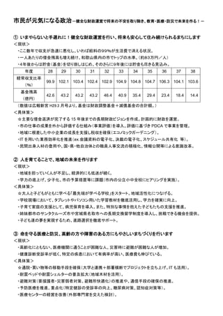 市民が元気になる政治－健全な財政運営で将来の不安を取り除き、教育・医療・防災で未来を作る！－
① いまやらないと手遅れに！健全な財政運営を行い、将来も安心して住み続けられるまちにします
＜現状＞
・ここ数年で収支が急速に悪化し、いわば給料の９９％が生活費で消える状況。
・一人あたりの借金残高も増え続け、和歌山県内の市でトップの水準。（約８３万円／人）
・４年後からは貯金（基金）を切り崩しはじめ、そのさらに９年後には貯金も尽きる見込み。
年度 28 29 30 31 32 33 34 35 36 37 38
経常収支比率
（％）
99.9 102.1 103.4 102.4 102.9 104.9 104.8 104.7 106.3 104.1 103.6
基金残高
（億円）
42.6 43.2 43.2 43.2 46.4 40.9 35.4 29.4 23.4 18.4 14.4
（数値は広報新宮 H29.3 月号より。基金は財政調整基金＋減債基金の合計額。）
＜具体策＞
☆主要な借金返済が完了する 15 年後までの長期財政ビジョンを作成。計画的に財政を運営。
・市の仕事の成果を外から評価する仕組み（事業評価）を導入。評価に基づき PDCA で事業を管理。
・地域に根差した中小企業の成長を支援し税収を確保（エコノミックガーデニング）。
・IT を用いた業務効率化を推進（ex.会議資料の電子化、決裁の電子化、スケジュール共有化 等）。
・民間出身人材の登用や、国・県・他自治体との職員人事交流の積極化、情報公開等による意識改革。
② 人を育てることで、地域の未来を作ります
＜現状＞
・地域を担っていく人が不足し、経済的にも低迷が続く。
・学力の底上げ、少子化、市の予算措置等に課題（市内の公立小中全校にヒアリングを実施）。
＜具体策＞
☆大人と子どもがともに学べる「最先端が学べる学校」をスタート。地域活性化につなげる。
・学校現場において、タブレットやパソコン用いた学習教材を徹底活用し、学力を確実に向上。
・子育て家庭の支援として、病児保育を導入。また、特別な事情を抱えた子どもたちの支援を推進。
・姉妹都市のサンタクルーズ市や宮城県名取市への長期交換留学制度を導入し、挑戦できる機会を提供。
・子ども達の夢を実現するため、進路選択を徹底サポート。
③ 命を守る医療と防災、高齢の方や障害のある方にもやさしいまちづくりを行います
＜現状＞
・高齢化にともない、医療機関に通うことが困難な人、災害時に避難が困難な人が増加。
・健康診断受診率が低く、特定の疾患において有病率が高い。医療費も伸びている。
＜具体策＞
☆通院・買い物等の移動手段を確保（大学と連携＋部署横断でプロジェクトを立ち上げ。IT も活用）。
・耐震ベッドや耐震シェルターの普及拡大（地域木材を活用）。
・避難対策（要援護者・災害弱者対策、避難所快適化）の推進や、通信手段の確保の推進。
・予防医療を推進、重点化（特定健診の受診率の向上、糖尿病対策、認知症対策等）。
・医療センターの経営を改善（外部専門家を交えた検討）。
 