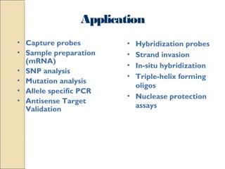 Application 
• Hybridization probes 
• Strand invasion 
• In-situ hybridization 
• Triple-helix forming 
oligos 
• Nuclease protection 
assays 
• Capture probes 
• Sample preparation 
(mRNA) 
• SNP analysis 
• Mutation analysis 
• Allele specific PCR 
• Antisense Target 
Validation 
 