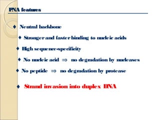 PPNNAA ffeeaattuurreess 
¨ Neutral backbone 
¨ Stronger and faster binding to nucleic acids 
¨ High sequence-specificity 
¨ No nucleic acid Þ no degradation by nucleases 
¨ No peptide Þ no degradation by protease 
¨ Strand invasion into duplex DNA 
 