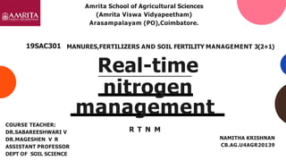 management
R T N M
NAMITHA KRISHNAN
CB.AG.U4AGR20139
MANURES,FERTILIZERS AND SOIL FERTILITY MANAGEMENT 3(2+1)
Real-time
nitrogen
COURSE TEACHER:
DR.SABAREESHWARI V
DR.MAGESHEN V R
ASSISTANT PROFESSOR
DEPT OF SOIL SCIENCE
19SAC301
Amrita School of Agricultural Sciences
(Amrita Viswa Vidyapeetham)
Arasampalayam (PO),Coimbatore.
 