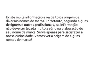 Existe muita informação a respeito da origem de
diversos nomes de marca. Entretanto, segundo alguns
designers e outros profissionais, tal informação
não deve ser levada muito a sério na elaboração do
seu nome de marca. Serve apenas para satisfazer a
nossa curiosidade. Vamos ver a origem de alguns
nomes de marca?
 