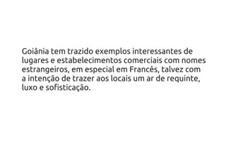 Goiânia tem trazido exemplos interessantes de
lugares e estabelecimentos comerciais com nomes
estrangeiros, em especial em Francês, talvez com
a intenção de trazer aos locais um ar de requinte,
luxo e sofisticação.
 