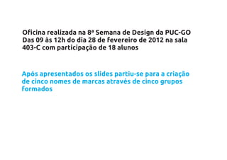 Oficina realizada na 8ª Semana de Design da PUC-GO
Das 09 às 12h do dia 28 de fevereiro de 2012 na sala
403-C com participação de 18 alunos


Após apresentados os slides partiu-se para a criação
de cinco nomes de marcas através de cinco grupos
formados
 