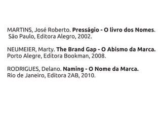 MARTINS, José Roberto. Presságio - O livro dos Nomes.
São Paulo, Editora Alegro, 2002.

NEUMEIER, Marty. The Brand Gap - O Abismo da Marca.
Porto Alegre, Editora Bookman, 2008.

RODRIGUES, Delano. Naming - O Nome da Marca.
Rio de Janeiro, Editora 2AB, 2010.
 