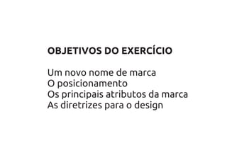 OBJETIVOS DO EXERCÍCIO

Um novo nome de marca
O posicionamento
Os principais atributos da marca
As diretrizes para o design
 