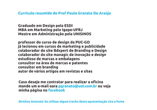 Currículo resumido do Prof Paulo Granato De Araújo


Graduado em Design pela ESDI
MBA em Marketing pelo Igope-UFRJ
Mestre em Administração pela UNISINOS

professor do curso de design da PUC-GO
já lecionou em cursos de marketing e publicidade
colaborador do site Bdxpert de Branding e Design
colaborador do site managic de inovação e design
estudioso de marcas e embalagens
consultor na área de marcas e patentes
consultor em branding
autor de vários artigos em revistas e sites

Caso deseje me contratar para realizar a oficina
mande um e-mail oara pgranato@uol.com.br ou veja
minha página no facebook

Direitos Autorais: Se utilizar algum trecho desta apresentação cite a fonte
 