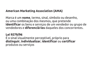 American Marketing Association (AMA)

Marca é um nome, termo, sinal, símbolo ou desenho,
ou uma combinação dos mesmos, que pretende
identificar os bens e serviços de um vendedor ou grupo de
vendedores e diferenciá-los daqueles dos concorrentes.

Lei 9279/96
É o sinal visualmente perceptível, próprio para
distinguir, individualizar, identificar ou certificar
produtos ou serviços
 