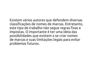 Existem vários autores que defendem diversas
classificações de nomes de marcas. Entretanto,
este tipo de trabalho não segue regras fixas e
impostas. O importante é ter uma ideia das
possibilidades que existem a se criar nomes
de marcas e suas limitações legais para evitar
problemas futuros.
 