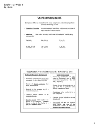 Chem 115: Week 3
Dr. Babb
1
Chemical Compounds
Composed of two or more elements which are present in definite proportions
and are chemically bound.
• Chemical Formula: shorthand way of specifying the number and type of
each element in a compound.
• Example: How many atoms of each type are present in the following
compounds?
Ca(OH)2 Mg3(PO4)2 C12H22O11
CaSO4
.5 H2O (CH3)2NH Al2(S2O8)3
Classification of Chemical Compounds: Molecular vs. Ionic
Molecular/Covalent Compounds
• Formed by combination of two or more
nonmetals. Ex. CH4, SiH4, PH3, CO2
• Consist of discrete molecules that
move about as a unit.
• Molecule is the smallest bit of a
molecular compound.
• Chemical formula referred to as
molecular formula.
• Covalent bonds hold together the
atoms in the molecule. Covalent
bonds are due to the sharing of a
pair of e- between atoms.
Ionic Compounds
• Formed by combination of cation
(metal or polyatomic) with an anion
(nonmetal or polyatomic). Ex. KCl,
AlBr3 , Mg3(PO4)2
• Consist of three dimensional array of
ions such that no particular cation
belongs to a particular anion.
• Formula unit is the smallest bit of an
ionic compound.
• Chemical formula referred to as the
formula unit.
• Ionic bonds hold the ions together.
Ionic bonds are due to the
electrostatic forces of attraction
between cations and anions.
 