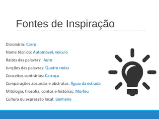 Fontes de Inspiração
Dicionário: Carro
Nome técnico: Automóvel, veículo
Raízes das palavras: Auto
Junções das palavras: Quatro rodas
Conceitos contrários: Carroça
Comparações absurdas e abstratas: Águia da estrada
Mitologia, filosofia, contos e histórias: Morfeu
Cultura ou expressão local: Banheira
 