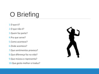 O Briefing
1.O que é?
2.O que não é?
3.Quem faz parte?
4.Pra que serve?
5.Como acontece?
6.Onde acontece?
7.Que sentimentos provoca?
8.Que diferença faz na vida?
9.Que música o representa?
10.Que gesto melhor o traduz?
 