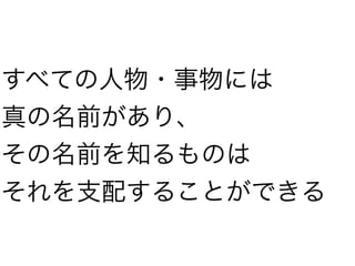 すべての人物・事物には
真の名前があり、
その名前を知るものは
それを支配することができる
 