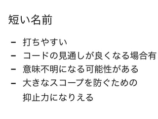 短い名前
- 打ちやすい
- コードの見通しが良くなる場合有
- 意味不明になる可能性がある
- 大きなスコープを防ぐための 
抑止力になりえる
 