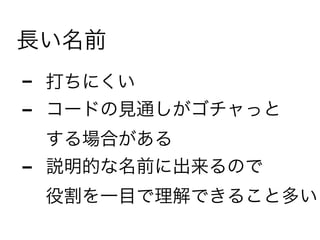 長い名前
- 打ちにくい
- コードの見通しがゴチャっと 
する場合がある
- 説明的な名前に出来るので 
役割を一目で理解できること多い
 