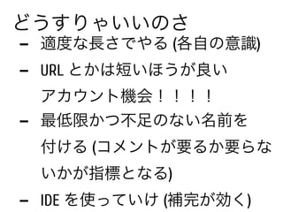 - 適度な長さでやる (各自の意識)
- URL とかは短いほうが良い 
エンカウント機会！！！！
- 最低限かつ不足のない名前を 
付ける (コメントが要るか要らな
いかが指標となる)
- IDE を使っていけ (補完が効く)
どうすりゃいいのさ
 