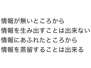 情報が無いところから
情報を生み出すことは出来ない
情報にあふれたところから
情報を蒸留することは出来る
 
