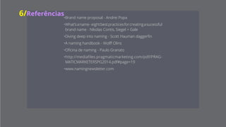 n a m i n g
g n a m i n
n g n a m i
i n g n a m
m i n g n a
a m i n g n7/Referências
• Brand name proposal - Andrei Popa
• What’s a name - eight best practices for
creating a sucessful brand name - Nikolas
Contis, Siegel + Gale
• Diving deep into naming - Scott Hauman
daggerfin
• A naming handbook - Wolff Olins
• Oficina de naming - Paulo Granato
• http://mediafiles.pragmaticmarketing.
com/pdf/PRAGMATICMARKETERSPG2014.
pdf#page=19
•www.namingnewsletter.com
 