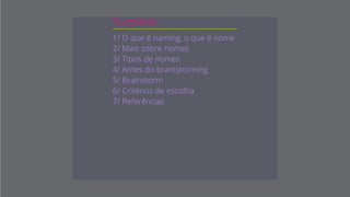 Sumário
1/ O que é naming, o que é nome
2/ Mais sobre nomes
3/ Tipos de nomes
4/ Antes do brainstorming
5/ Criando nomes (brainstorm)
6/ Critérios de escolha
7/ Referências
 