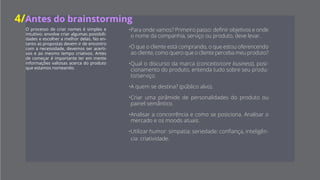 O processo de criar nomes é simples
e intuitivo: envolve criar algumas pos-
sibilidades e escolher a melhor.
No entanto as propostas devem ir de en-
contro com a necessidade, devemos ser
acertivos e ao mesmo tempo criativos.
Antes de começar é importante ter em
mente informações valiosas acerca do
serviço que estamos nomeando.
• Para onde vamos?
Primeiro passo: definir
objetivos e onde o
nome da companhia,
serviço ou produto,
deve levar.
• O que o cliente está
contratando? O que
estou oferencendo ao
cliente? Como quero
que o cliente perceba
meu produto? Se utilizar
humor, irá comunicar
simpatia; seriedade:
confiança; inteligência:
criatividade.
• Qual o discurso da
marca (conceito/core
business) e o posiciona-
mento do serviço? En-
tenda tudo sobre seu
produto/serviço, faça
um painel semântico.
• A quem se destina?
(público alvo). Analise
a concorrência e como
ela se posiciona, e tam-
bém o mercado e os
moods atuais.
4/Antes do brainstorming
 