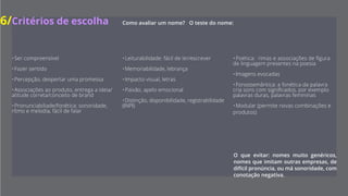 6/Critérios de escolha
Como avaliar um nome?
O teste do nome.
O que evitar: nomes muito genéricos, nomes que
imitam outras empresas, de difícil pronúncia, ou má
sonoridade, com conotação negativa.
•  É compreensível
•  Faz sentido
•  Percepção, desperta uma promessa
•  Associações ao produto, entrega a ideia-atitude correta,
conceito da brand
•  Pronunciabiliade-fonética: sonoridade, ritmo e melodia,
fácil de falar
•  Leiturabilidade: fácil de ler e escrever
•  Memoriabilidade, lebrança
•  Impacto visual, letras
•  Paixão, apelo emocional
•  Distinção, disponibilidade, registrabilidade (INPI)
•  Poética: rimas e associações de figura de linguagem
presentes na poesia
•  Imagens evocadas
•  Fonossemântica: a fonética da palavra cria sons com
significados, por exemplo palavras duras, palavras femininas
•  Modular (permite novas combinações e produtos)
 