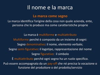 Il nome e la marca
La marca come segno
La marca identifica l’origine della cosa non quale azienda, ente,
persona che lo produce ma come caratteristiche proprie
La marca è multiforme e multiattributo
Multiforme perché è composto da un insieme di segni:
Segno denominativo: il nome, elemento verbale;
Segno semi-figurativo: il logotipo, rappresentazione del nome
Segno figurativo: il simbolo
È multiattributo perché ogni segno ha un ruolo specifico.
Può essere accompagnata da un pay-off che né precisa la vocazione o
funzione del produttore o del prodotto/servizio
 