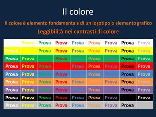 Il colore
Il colore è elemento fondamentale di un logotipo o elemento grafico
Leggibilità nei contrasti di colore
Prova Prova Prova Prova Prova Prova Prova Prova Prova
Prova Prova Prova Prova Prova Prova Prova Prova Prova
Prova Prova Prova Prova Prova Prova Prova Prova Prova
Prova Prova Prova Prova Prova Prova Prova Prova Prova
Prova Prova Prova Prova Prova Prova Prova Prova Prova
Prova Prova Prova Prova Prova Prova Prova Prova Prova
Prova Prova Prova Prova Prova Prova Prova Prova Prova
Prova Prova Prova Prova Prova Prova Prova Prova Prova
Prova Prova Prova Prova Prova Prova Prova Prova Prova
 