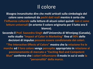Il colore
Bisogna innanzitutto dire che molti articoli sulla simbologia del
colore sono sostenuti da pochi dati reali mentre è certo che
l’influenza culturale sulla lettura di alcuni colori quindi non ci sono
letture universali (in oriente il colore originario per il lutto era il
bianco).
Secondo il Prof. Saavedra Singh dell’Universita di Winnipeg (Canada),
nello studio “Impact of Color in Marketing” fino al 90% delle
decisioni di impulso possono essere condizionate dai colori.
“The Interactive Effects of Colors” mostra che la relazione fra le
marche ed il loro colore venga percepito appropriato in relazione al
posizionamento di mercato e “Exciting Red and Competent
Blue” conferma che i colori influenzano il modo in cui si vede la
“personalità” della marca.
 